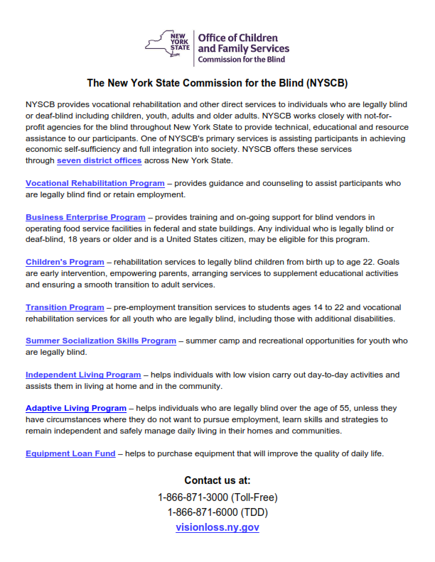 The New York State Commission for the Blind (NYSCB) NYSCB provides vocational rehabilitation and other direct services to individuals who are legally blind or deaf-blind including children, youth, adults and older adults. NYSCB works closely with not-for-profit agencies for the blind throughout New York State to provide technical, educational and resource assistance to our participants. One of NYSCB’s primary services is assisting participants in achieving economic self-sufficiency and full integration into society. NYSCB offers these services through seven district offices across New York State. •	Vocational Rehabilitation Program – provides guidance and counseling to assist participants who are legally blind find or retain employment. •	Business Enterprise Program – provides training and on-going support for blind vendors in operating food service facilities in federal and state buildings. Any individual who is legally blind or deaf-blind, 18 years or older and is a United States citizen, may be eligible for this program. •	Children's Program – rehabilitation services to legally blind children from birth up to age 22. Goals are early intervention, empowering parents, arranging services to supplement educational activities and ensuring a smooth transition to adult services. •	Transition Program – pre-employment transition services to students ages 14 to 22 and vocational rehabilitation services for all youth who are legally blind, including those with additional disabilities. •	Summer Socialization Skills Program – summer camp and recreational opportunities for youth who are legally blind. •	Independent Living Program – helps individuals with low vision carry out day-to-day activities and assists them in living at home and in the community. •	Adaptive Living Program – helps individuals who are legally blind over the age of 55, unless they have circumstances where they do not want to pursue employment, learn skills and strategies to remain independent and safely manage daily living in their homes and communities. •	Equipment Loan Fund – helps to purchase equipment that will improve the quality of daily life. Contact us at: 866.871.3000 (Toll-Free); 866.871.6000 (TDD); visionloss.ny.gov